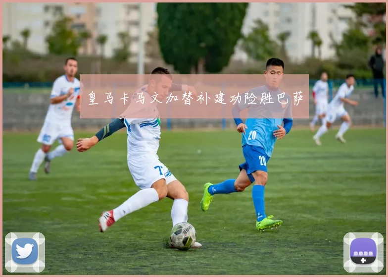 皇马卡马文加替补建功险胜巴萨