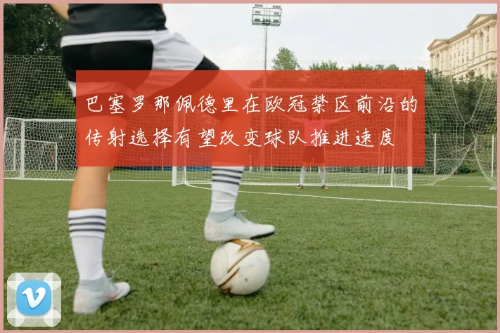 巴塞罗那佩德里在欧冠禁区前沿的传射选择有望改变球队推进速度