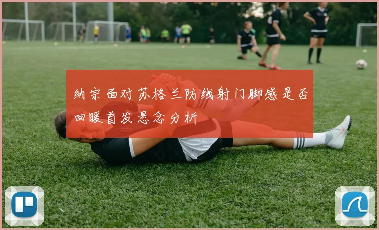 纳宗面对苏格兰防线射门脚感是否回暖首发悬念分析