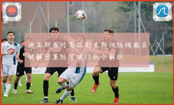 迪亚斯面对乌兹别克斯坦防线能否破解密集防守破门机会解析