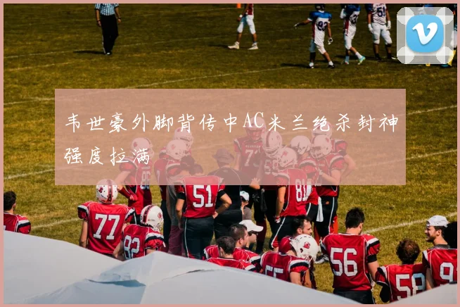 韦世豪外脚背传中AC米兰绝杀封神强度拉满