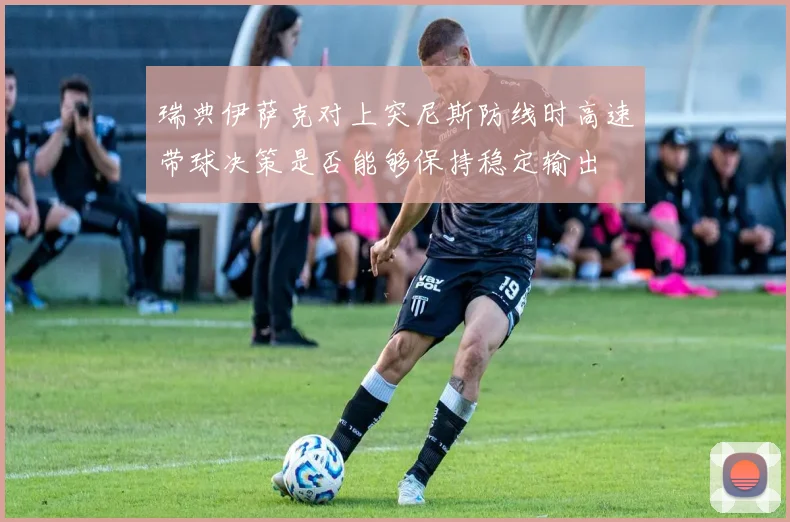 瑞典伊萨克对上突尼斯防线时高速带球决策是否能够保持稳定输出