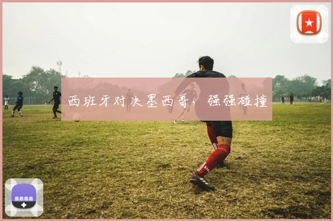 西班牙对决墨西哥，强强碰撞