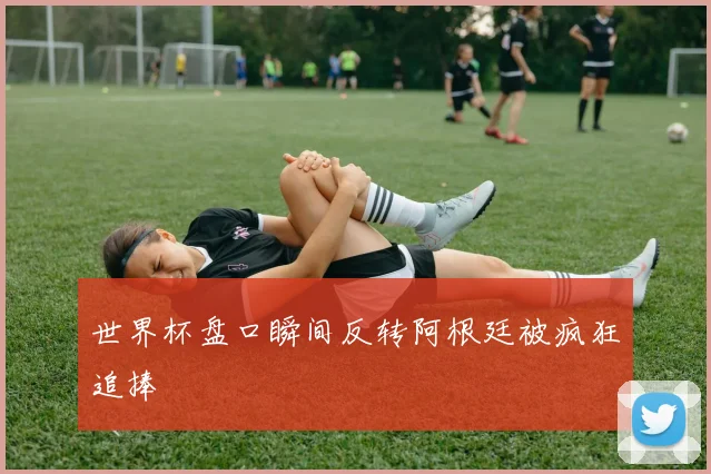 世界杯盘口瞬间反转阿根廷被疯狂追捧