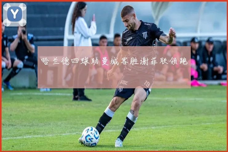 哈兰德四球助曼城客胜谢菲联领跑