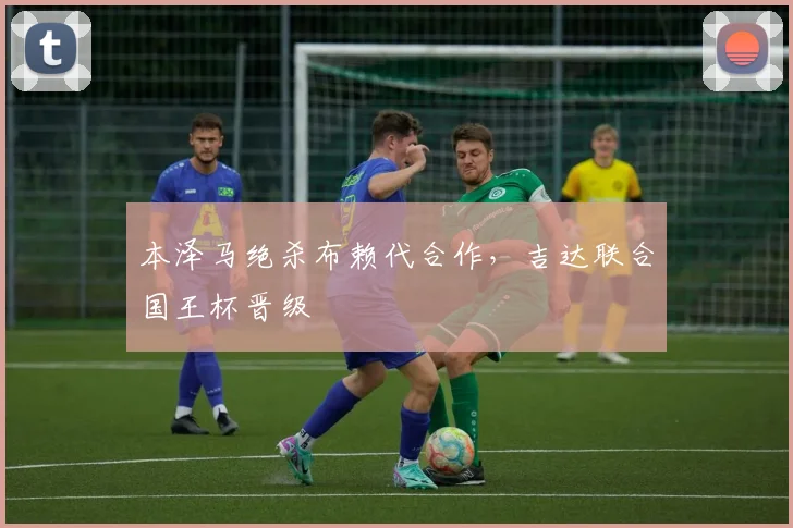 本泽马绝杀布赖代合作，吉达联合国王杯晋级