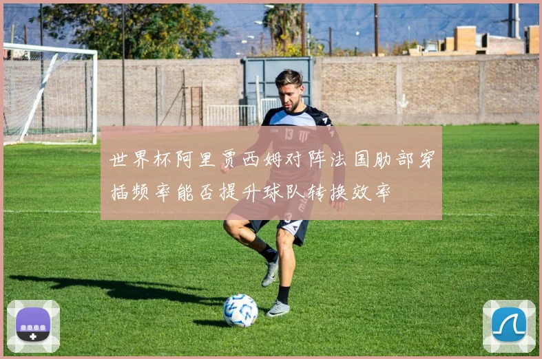 世界杯阿里贾西姆对阵法国肋部穿插频率能否提升球队转换效率