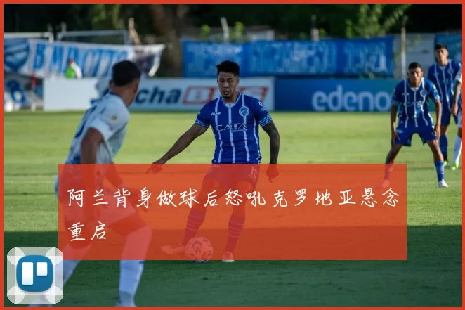 阿兰背身做球后怒吼克罗地亚悬念重启