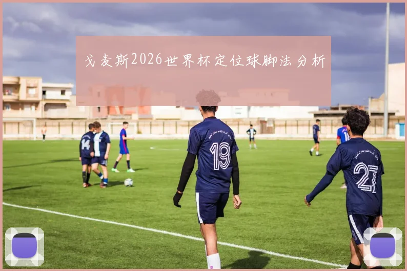 戈麦斯2026世界杯定位球脚法分析