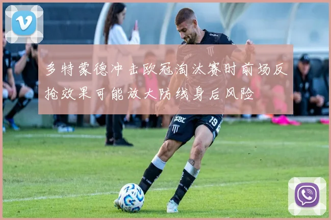 多特蒙德冲击欧冠淘汰赛时前场反抢效果可能放大防线身后风险