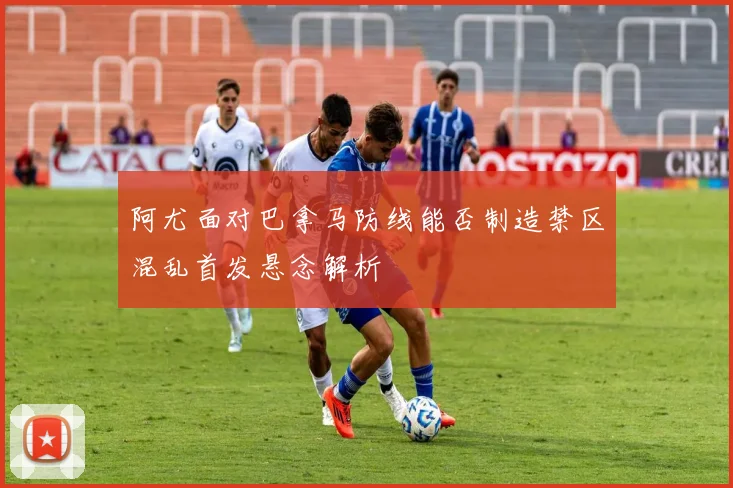 阿尤面对巴拿马防线能否制造禁区混乱首发悬念解析