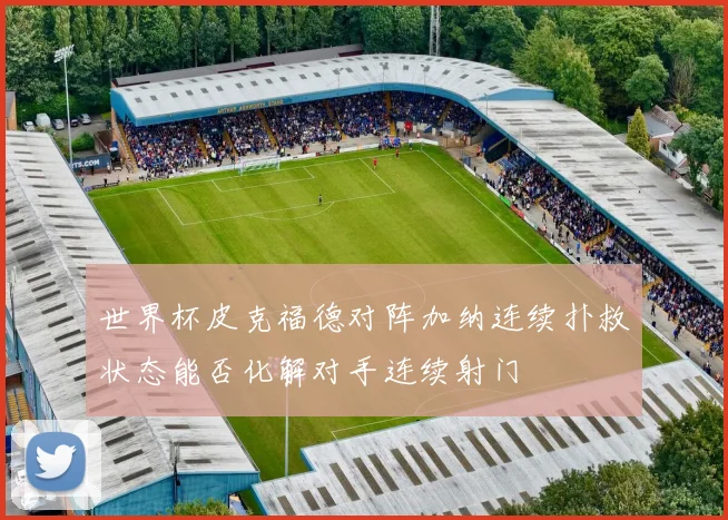 世界杯皮克福德对阵加纳连续扑救状态能否化解对手连续射门