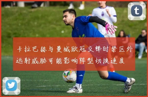 卡拉巴赫与曼城欧冠交锋时禁区外远射威胁可能影响阵型切换速度