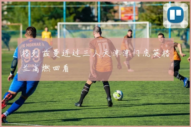 格列兹曼连过三人天津津门虎英格兰高燃回看