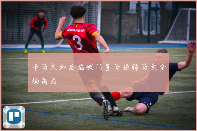 卡马文加后插破门皇马逆转马竞全场高光