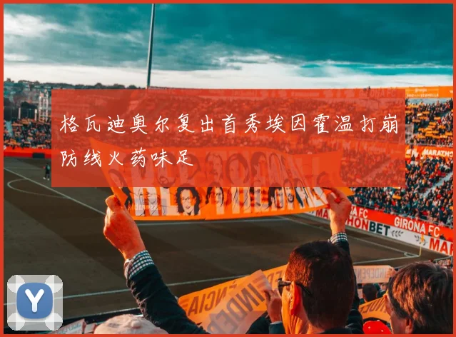 格瓦迪奥尔复出首秀埃因霍温打崩防线火药味足