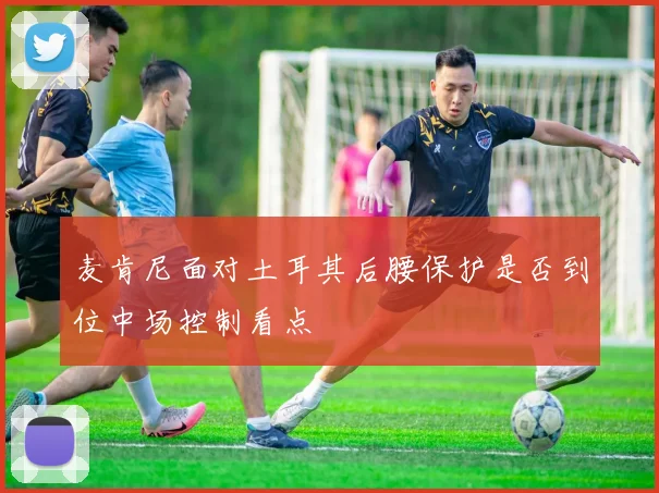 麦肯尼面对土耳其后腰保护是否到位中场控制看点