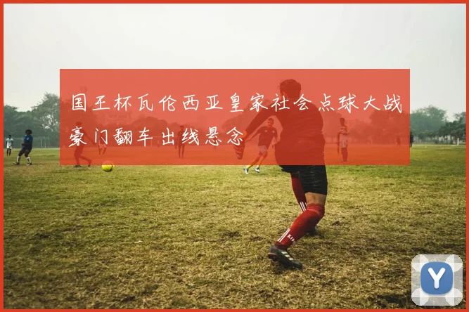 国王杯瓦伦西亚皇家社会点球大战豪门翻车出线悬念