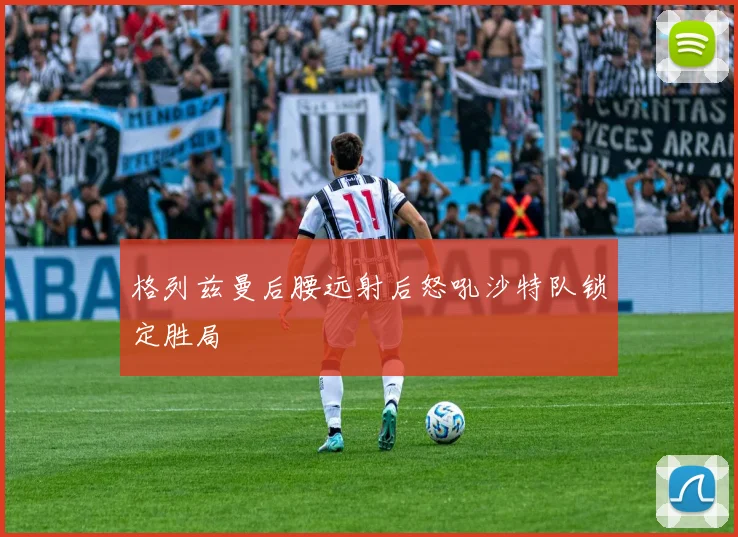 格列兹曼后腰远射后怒吼沙特队锁定胜局