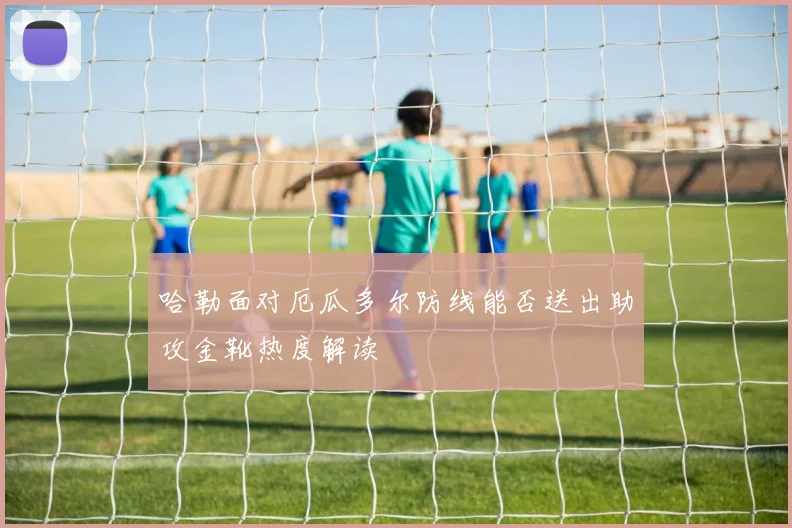 哈勒面对厄瓜多尔防线能否送出助攻金靴热度解读