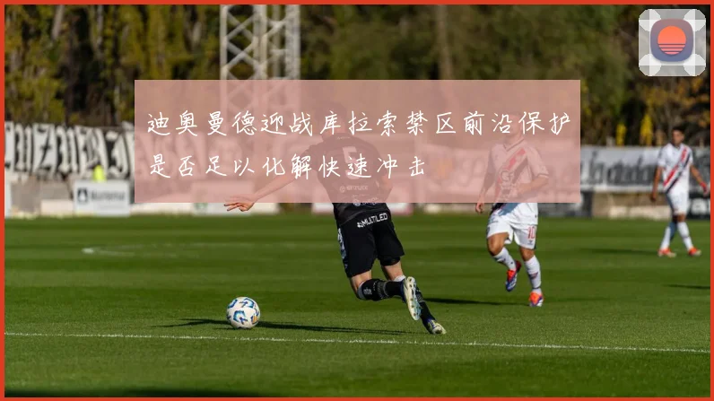 迪奥曼德迎战库拉索禁区前沿保护是否足以化解快速冲击