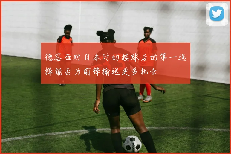 德容面对日本时的接球后的第一选择能否为前锋输送更多机会