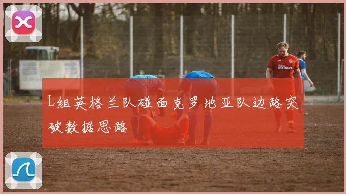 L组英格兰队碰面克罗地亚队边路突破数据思路