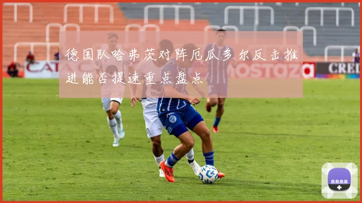 德国队哈弗茨对阵厄瓜多尔反击推进能否提速重点盘点