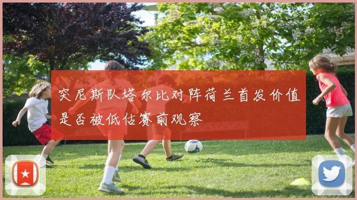 突尼斯队塔尔比对阵荷兰首发价值是否被低估赛前观察