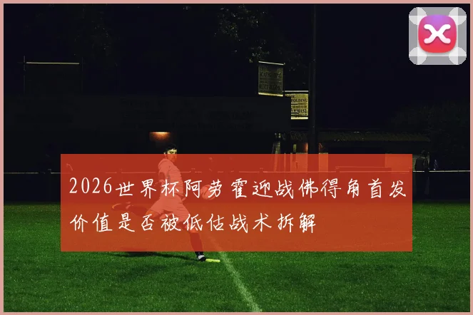 2026世界杯阿劳霍迎战佛得角首发价值是否被低估战术拆解