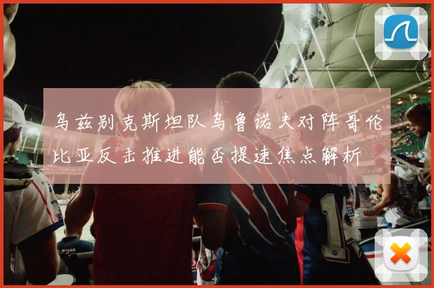 乌兹别克斯坦队乌鲁诺夫对阵哥伦比亚反击推进能否提速焦点解析