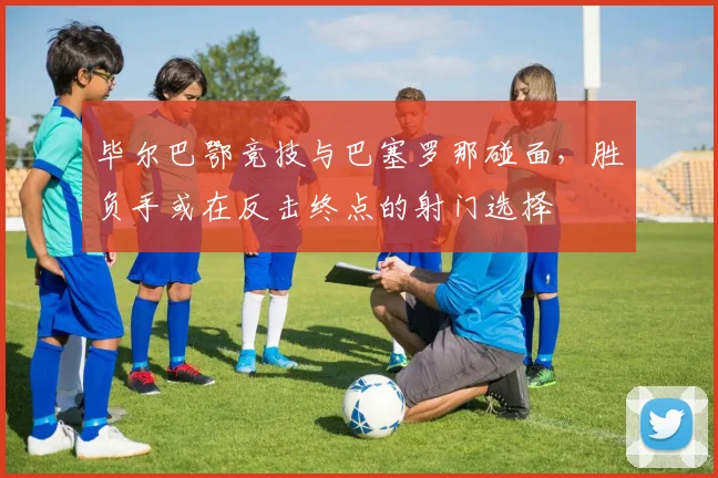 毕尔巴鄂竞技与巴塞罗那碰面，胜负手或在反击终点的射门选择