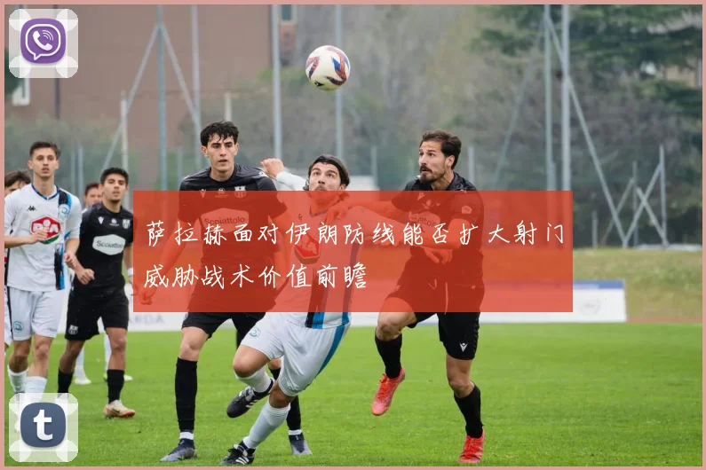 萨拉赫面对伊朗防线能否扩大射门威胁战术价值前瞻