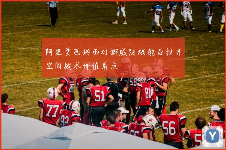阿里贾西姆面对挪威防线能否拉开空间战术价值看点