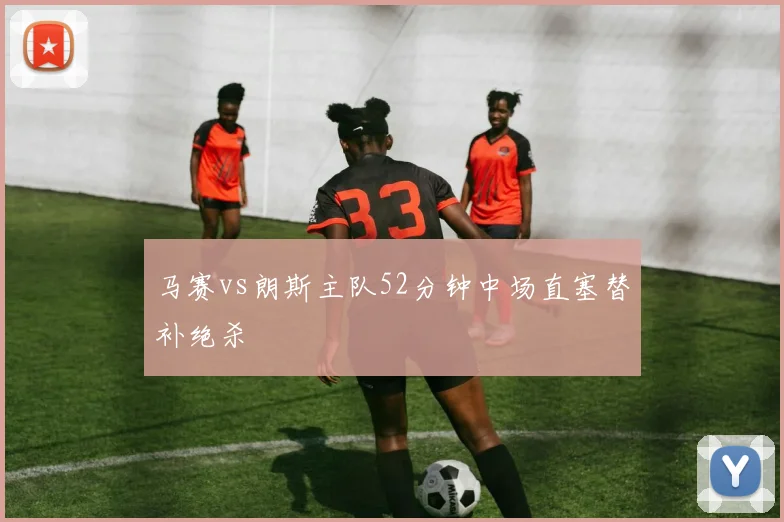 马赛vs朗斯主队52分钟中场直塞替补绝杀