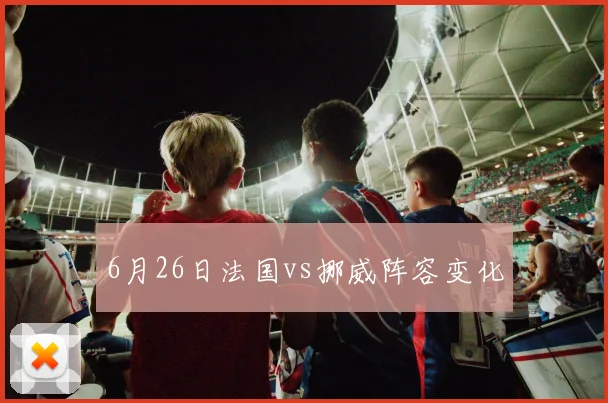 6月26日法国vs挪威阵容变化