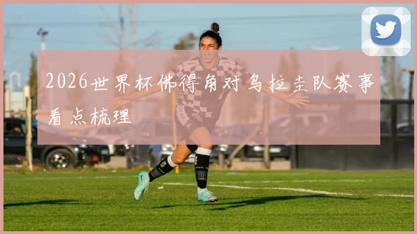 2026世界杯佛得角对乌拉圭队赛事看点梳理