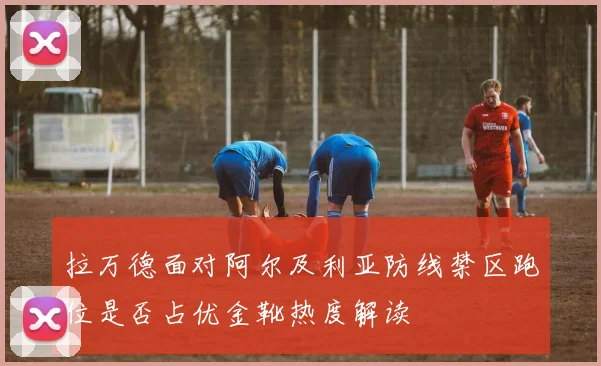 拉万德面对阿尔及利亚防线禁区跑位是否占优金靴热度解读
