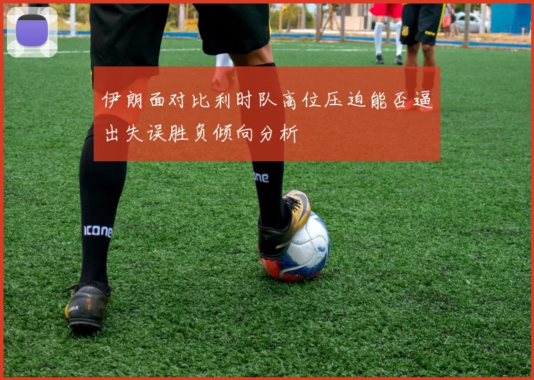 伊朗面对比利时队高位压迫能否逼出失误胜负倾向分析