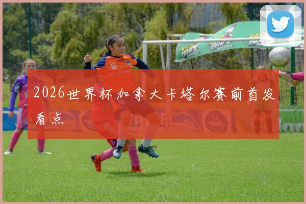 2026世界杯加拿大卡塔尔赛前首发看点