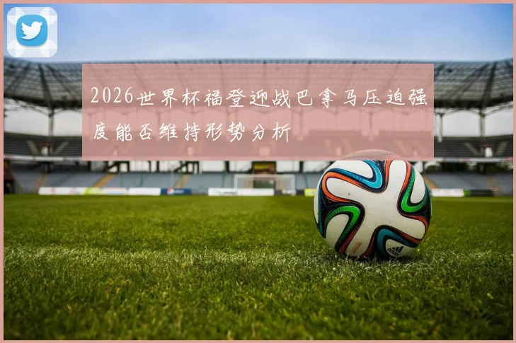 2026世界杯福登迎战巴拿马压迫强度能否维持形势分析